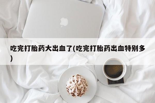 堕胎药网上正品购买微信吃完打胎药大出血了(吃完打胎药出血特别多)