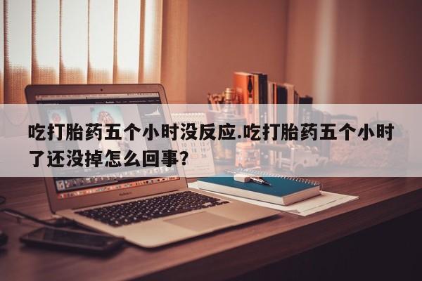 堕胎药网上正品购买微信吃打胎药五个小时没反应.吃打胎药五个小时了还没掉怎么回事？
