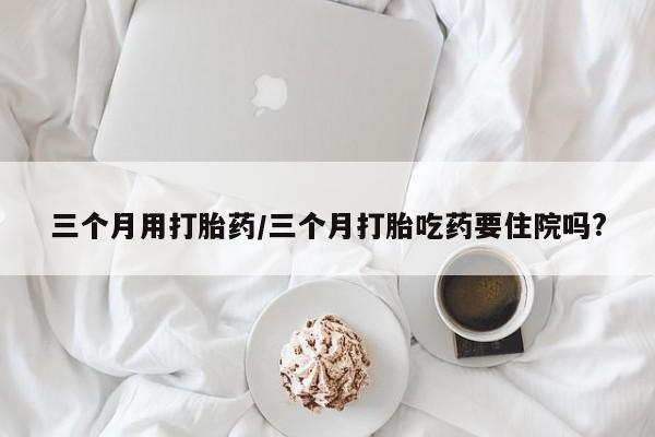 堕胎药网上正品购买微信三个月用打胎药/三个月打胎吃药要住院吗?