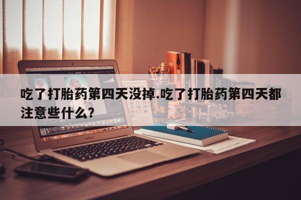 堕胎药网上正品购买微信吃了打胎药第四天没掉.吃了打胎药第四天都注意些什么？