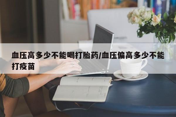 堕胎药网上正品购买微信血压高多少不能喝打胎药/血压偏高多少不能打疫苗