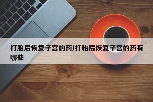 堕胎药网上正品购买微信打胎后恢复子宫的药/打胎后恢复子宫的药有哪些