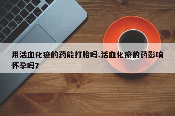 堕胎药网上正品购买微信用活血化瘀的药能打胎吗.活血化瘀的药影响怀孕吗？