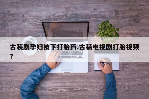 堕胎药网上正品购买微信古装剧孕妇被下打胎药.古装电视剧打胎视频？
