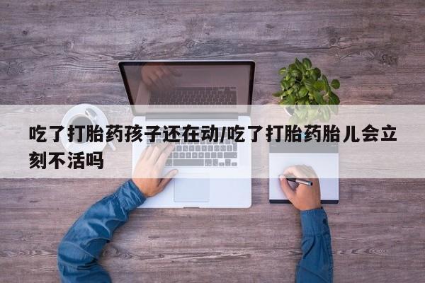 堕胎药网上正品购买微信吃了打胎药孩子还在动/吃了打胎药胎儿会立刻不活吗