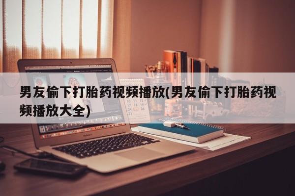 堕胎药网上正品购买微信男友偷下打胎药视频播放(男友偷下打胎药视频播放大全)