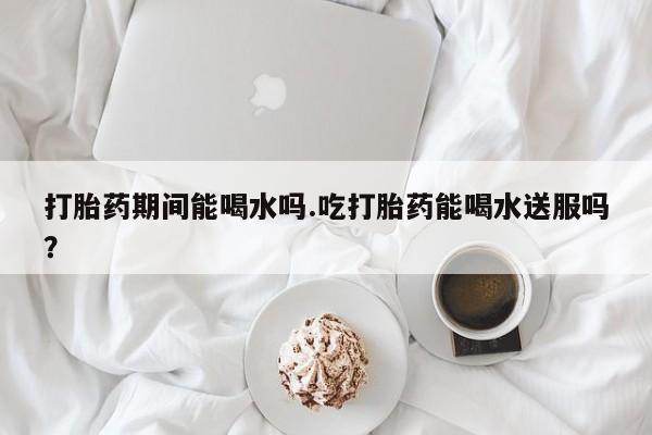 堕胎药网上正品购买微信打胎药期间能喝水吗.吃打胎药能喝水送服吗？