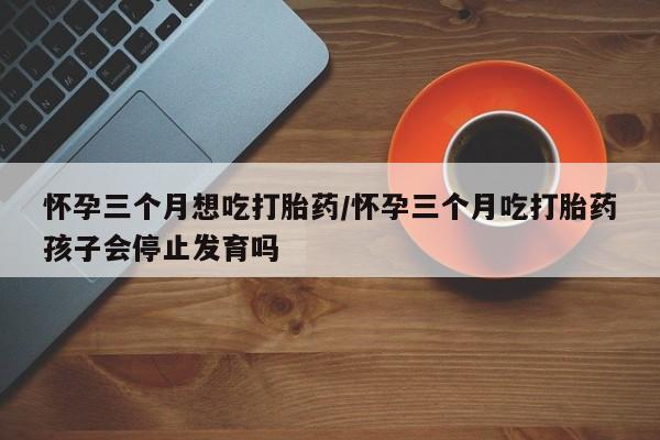 堕胎药网上正品购买微信怀孕三个月想吃打胎药/怀孕三个月吃打胎药孩子会停止发育吗