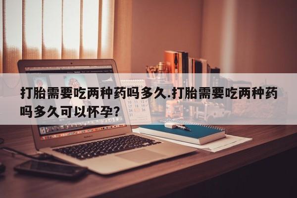 堕胎药网上正品购买微信打胎需要吃两种药吗多久.打胎需要吃两种药吗多久可以怀孕？