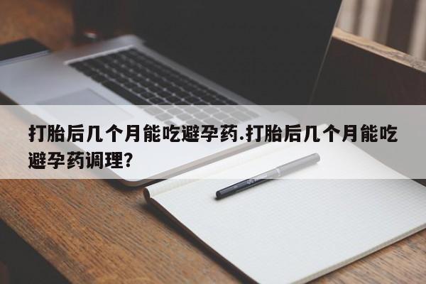 堕胎药网上正品购买微信打胎后几个月能吃避孕药.打胎后几个月能吃避孕药调理？