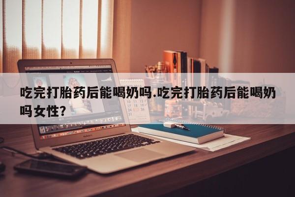 堕胎药网上正品购买微信吃完打胎药后能喝奶吗.吃完打胎药后能喝奶吗女性？