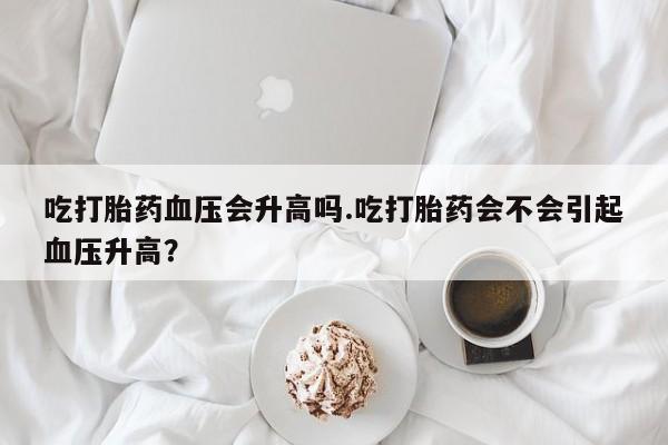 堕胎药网上正品购买微信吃打胎药血压会升高吗.吃打胎药会不会引起血压升高？
