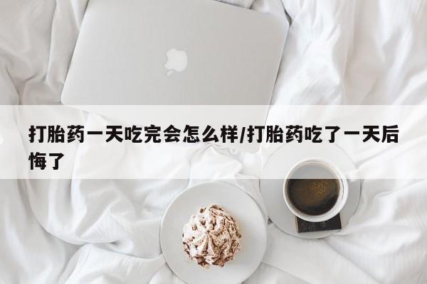 堕胎药网上正品购买微信打胎药一天吃完会怎么样/打胎药吃了一天后悔了