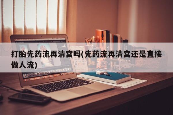 堕胎药网上正品购买微信打胎先药流再清宫吗(先药流再清宫还是直接做人流)