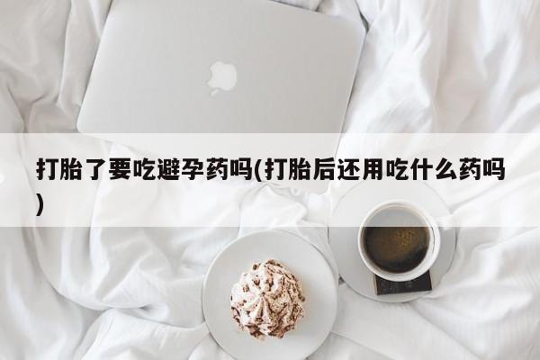 堕胎药网上正品购买微信打胎了要吃避孕药吗(打胎后还用吃什么药吗)