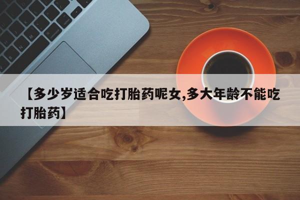 堕胎药网上正品购买微信【多少岁适合吃打胎药呢女,多大年龄不能吃打胎药】