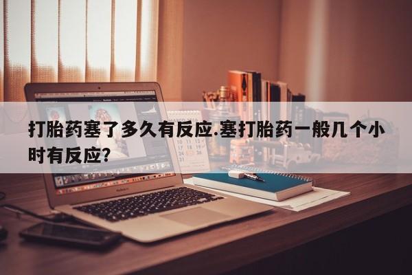 堕胎药网上正品购买微信打胎药塞了多久有反应.塞打胎药一般几个小时有反应？