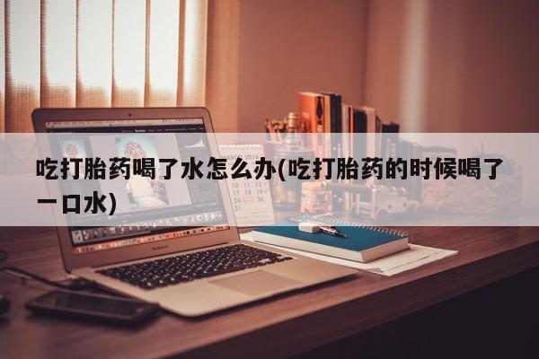 堕胎药网上正品购买微信吃打胎药喝了水怎么办(吃打胎药的时候喝了一口水)