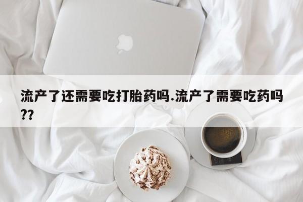 堕胎药网上正品购买微信流产了还需要吃打胎药吗.流产了需要吃药吗?？