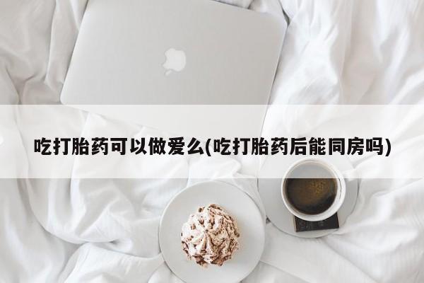 堕胎药网上正品购买微信吃打胎药可以做爱么(吃打胎药后能同房吗)