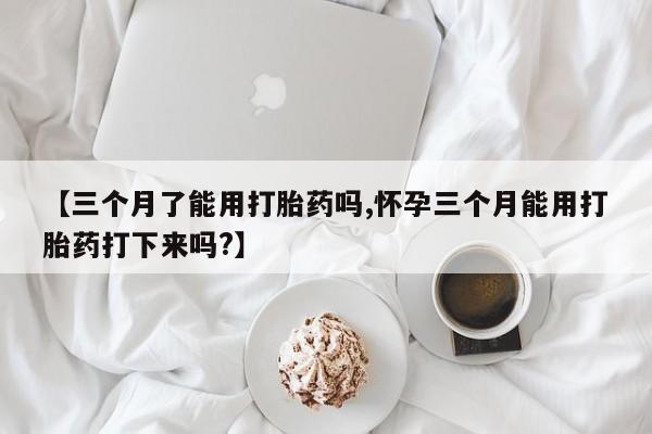 堕胎药网上正品购买微信【三个月了能用打胎药吗,怀孕三个月能用打胎药打下来吗?】