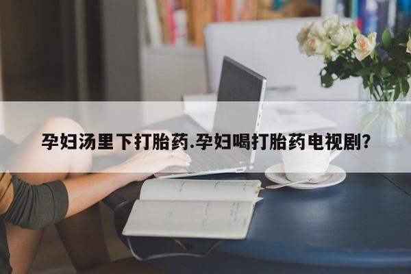 堕胎药网上正品购买微信孕妇汤里下打胎药.孕妇喝打胎药电视剧？