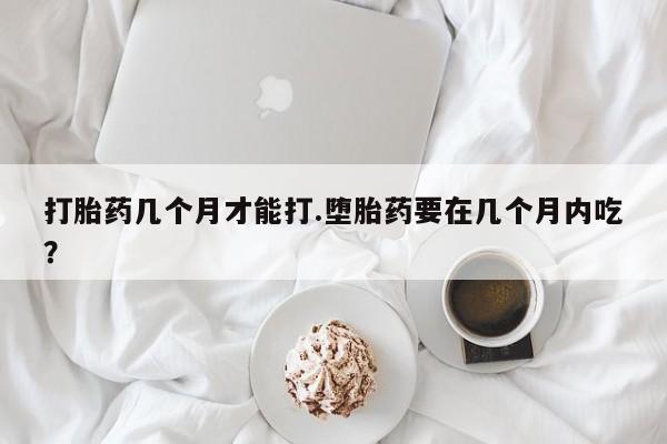 堕胎药网上正品购买微信打胎药几个月才能打.堕胎药要在几个月内吃？