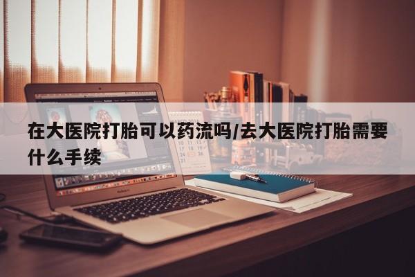 堕胎药网上正品购买微信在大医院打胎可以药流吗/去大医院打胎需要什么手续