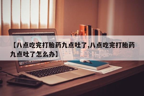 堕胎药网上正品购买微信【八点吃完打胎药九点吐了,八点吃完打胎药九点吐了怎么办】