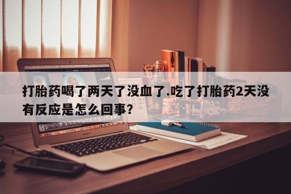 堕胎药网上正品购买微信打胎药喝了两天了没血了.吃了打胎药2天没有反应是怎么回事？
