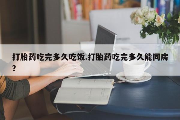 堕胎药网上正品购买微信打胎药吃完多久吃饭.打胎药吃完多久能同房？