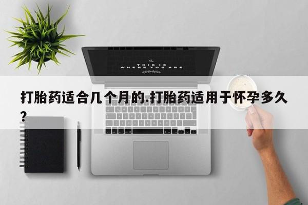 堕胎药网上正品购买微信打胎药适合几个月的.打胎药适用于怀孕多久？