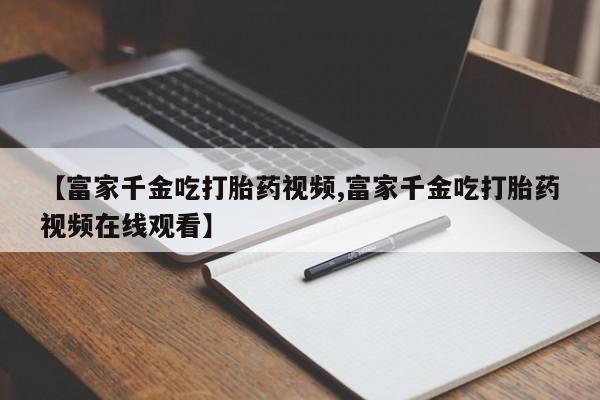 堕胎药网上正品购买微信【富家千金吃打胎药视频,富家千金吃打胎药视频在线观看】