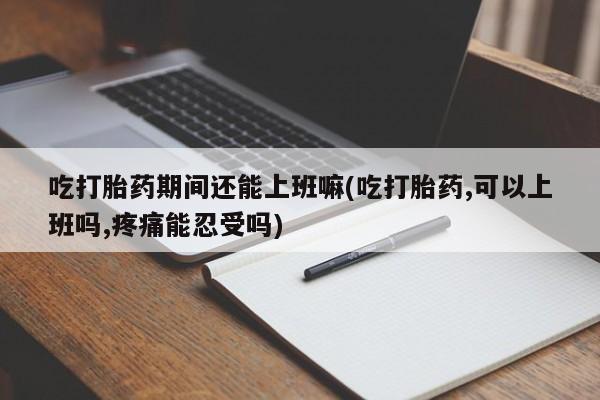 堕胎药网上正品购买微信吃打胎药期间还能上班嘛(吃打胎药,可以上班吗,疼痛能忍受吗)