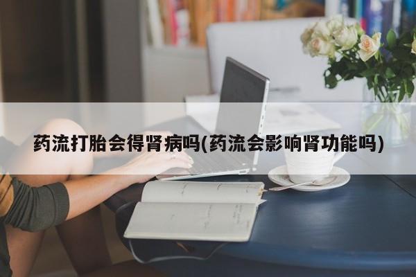 堕胎药网上正品购买微信药流打胎会得肾病吗(药流会影响肾功能吗)
