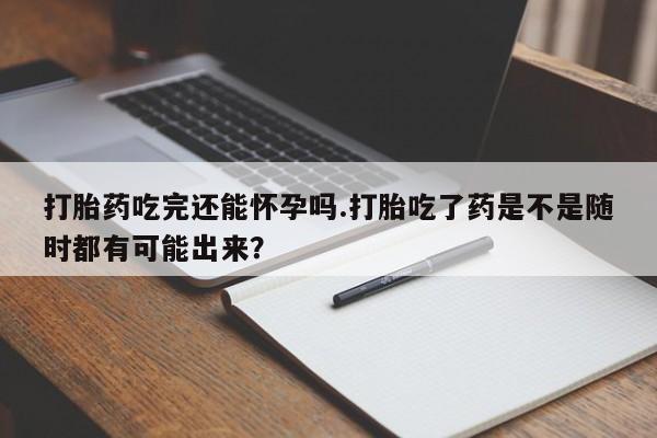 堕胎药网上正品购买微信打胎药吃完还能怀孕吗.打胎吃了药是不是随时都有可能出来？
