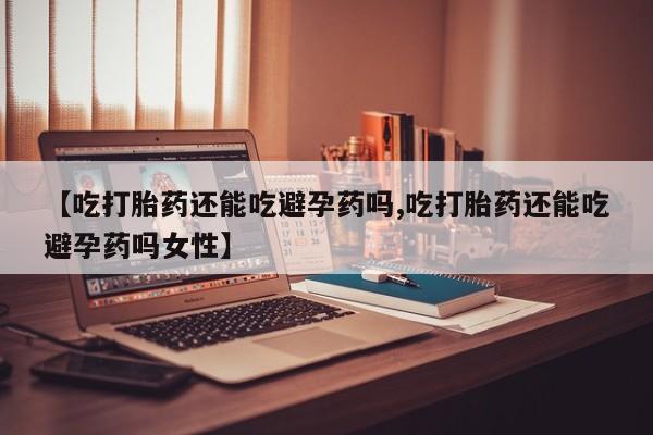 堕胎药网上正品购买微信【吃打胎药还能吃避孕药吗,吃打胎药还能吃避孕药吗女性】