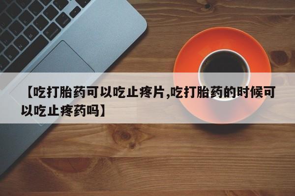 堕胎药网上正品购买微信【吃打胎药可以吃止疼片,吃打胎药的时候可以吃止疼药吗】