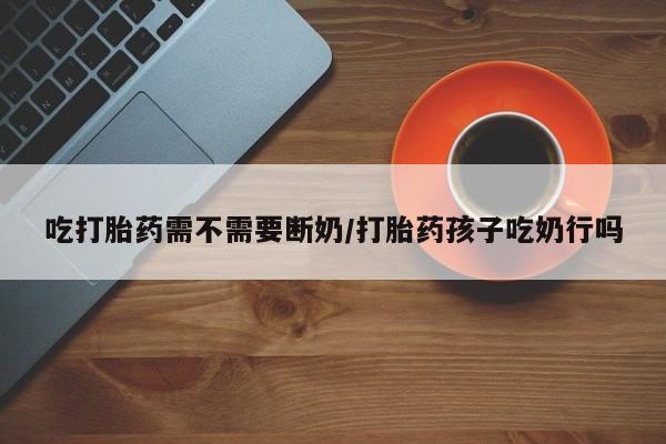 堕胎药网上正品购买微信吃打胎药需不需要断奶/打胎药孩子吃奶行吗
