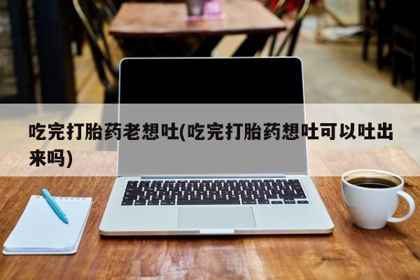 堕胎药网上正品购买微信吃完打胎药老想吐(吃完打胎药想吐可以吐出来吗)