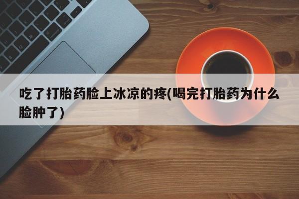 堕胎药网上正品购买微信吃了打胎药脸上冰凉的疼(喝完打胎药为什么脸肿了)