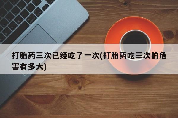 堕胎药网上正品购买微信打胎药三次已经吃了一次(打胎药吃三次的危害有多大)