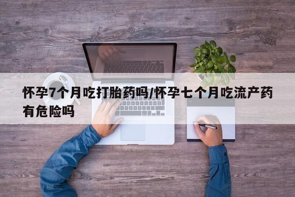 堕胎药网上正品购买微信怀孕7个月吃打胎药吗/怀孕七个月吃流产药有危险吗