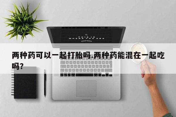 堕胎药网上正品购买微信两种药可以一起打胎吗.两种药能混在一起吃吗？