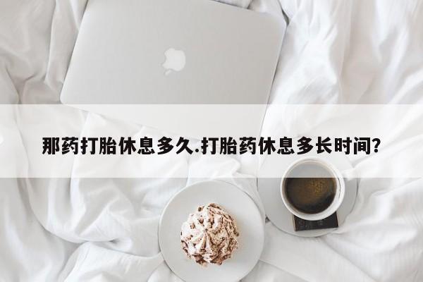 堕胎药网上正品购买微信那药打胎休息多久.打胎药休息多长时间？