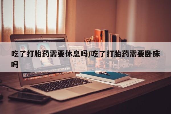 堕胎药网上正品购买微信吃了打胎药需要休息吗/吃了打胎药需要卧床吗