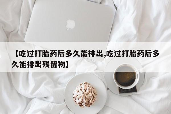 堕胎药网上正品购买微信【吃过打胎药后多久能排出,吃过打胎药后多久能排出残留物】