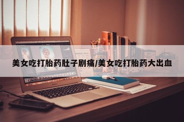 堕胎药网上正品购买微信美女吃打胎药肚子剧痛/美女吃打胎药大出血