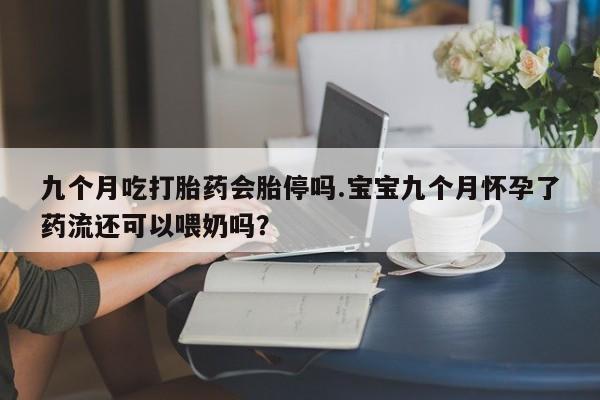 堕胎药网上正品购买微信九个月吃打胎药会胎停吗.宝宝九个月怀孕了药流还可以喂奶吗？