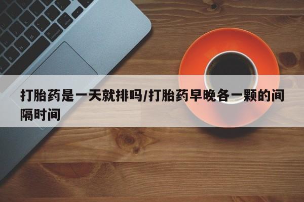 堕胎药网上正品购买微信打胎药是一天就排吗/打胎药早晚各一颗的间隔时间